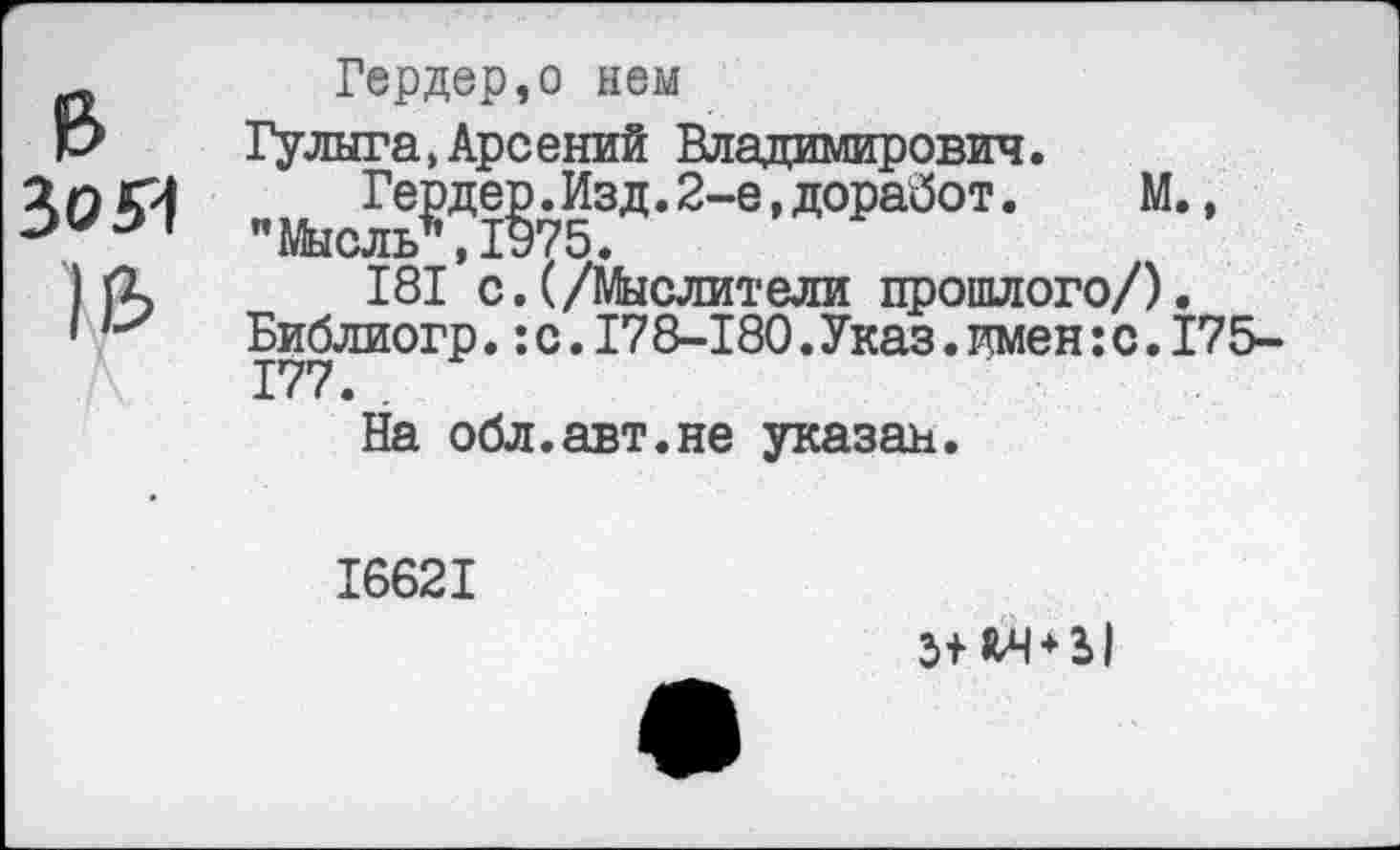 ﻿&
3054
Гердер,о нем
Гулыга,Арсений Владимирович.
"Мы Ге£де§753д,2~е’Д°Ра^0Т« М., 181*с.(/Мыслители прошлого/).
Библиогр.:с.178-180.Указ.имен:с.175-177. .
На обл.авт.не указан.
16621
5+^ + Ы